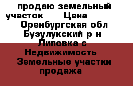 продаю земельный участок    › Цена ­ 600 000 - Оренбургская обл., Бузулукский р-н, Липовка с. Недвижимость » Земельные участки продажа   